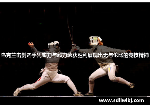 乌克兰击剑选手凭实力与毅力荣获胜利展现出无与伦比的竞技精神