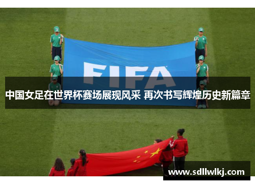 中国女足在世界杯赛场展现风采 再次书写辉煌历史新篇章