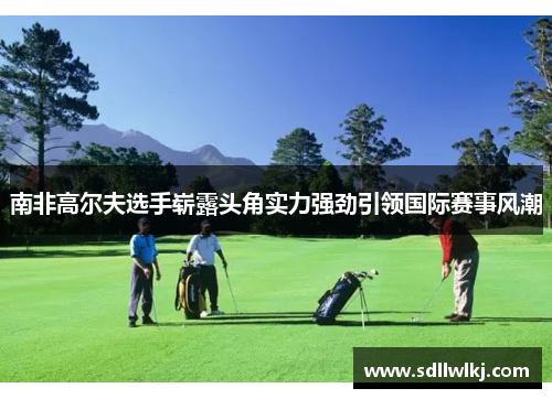 南非高尔夫选手崭露头角实力强劲引领国际赛事风潮