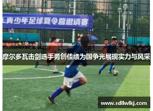 摩尔多瓦击剑选手勇创佳绩为国争光展现实力与风采