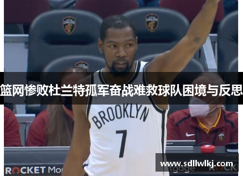 篮网惨败杜兰特孤军奋战难救球队困境与反思