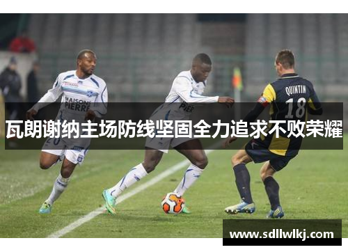 瓦朗谢纳主场防线坚固全力追求不败荣耀