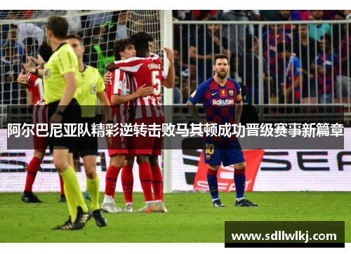 阿尔巴尼亚队精彩逆转击败马其顿成功晋级赛事新篇章