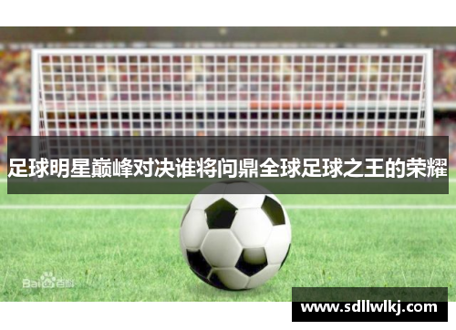 足球明星巅峰对决谁将问鼎全球足球之王的荣耀