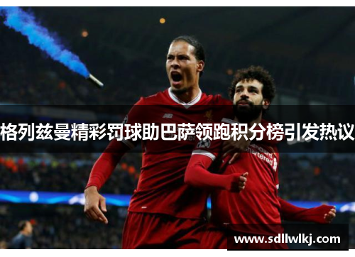 格列兹曼精彩罚球助巴萨领跑积分榜引发热议