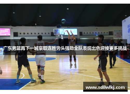 广东男篮再下一城豪取连胜势头强劲全队表现出色迎接更多挑战