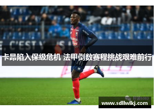 卡昂陷入保级危机 法甲倒数赛程挑战艰难前行