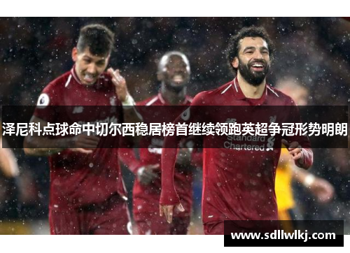 泽尼科点球命中切尔西稳居榜首继续领跑英超争冠形势明朗