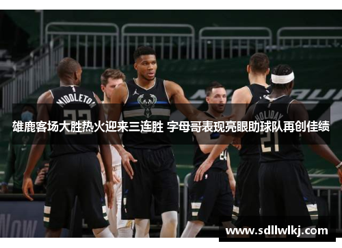 雄鹿客场大胜热火迎来三连胜 字母哥表现亮眼助球队再创佳绩