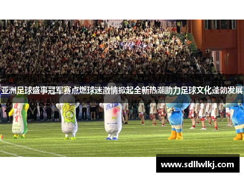 亚洲足球盛事冠军赛点燃球迷激情掀起全新热潮助力足球文化蓬勃发展
