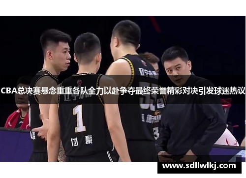 CBA总决赛悬念重重各队全力以赴争夺最终荣誉精彩对决引发球迷热议