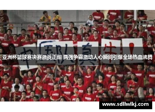亚洲杯篮球赛决赛激战正酣 两强争霸激动人心瞬间引爆全场热血沸腾
